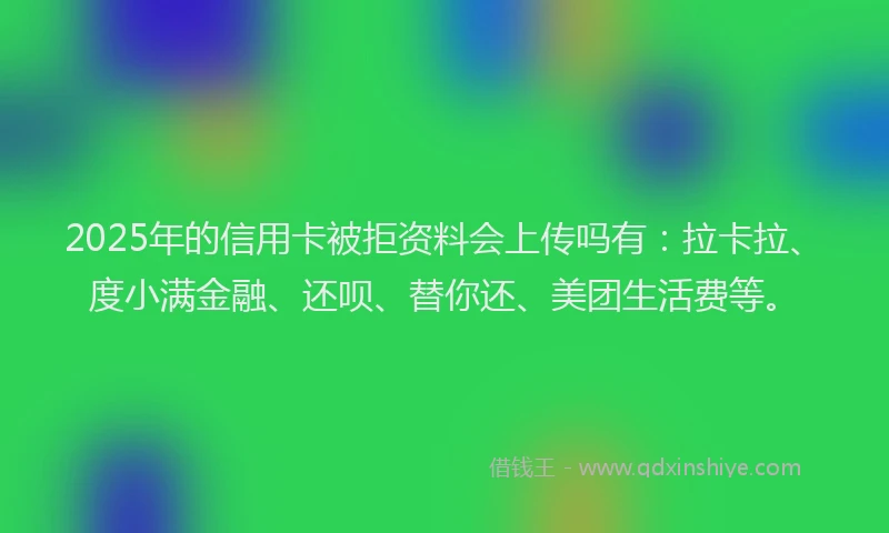 2025年的信用卡被拒资料会上传吗有：拉卡拉、度小满金融、还呗、替你还、美团生活费等。