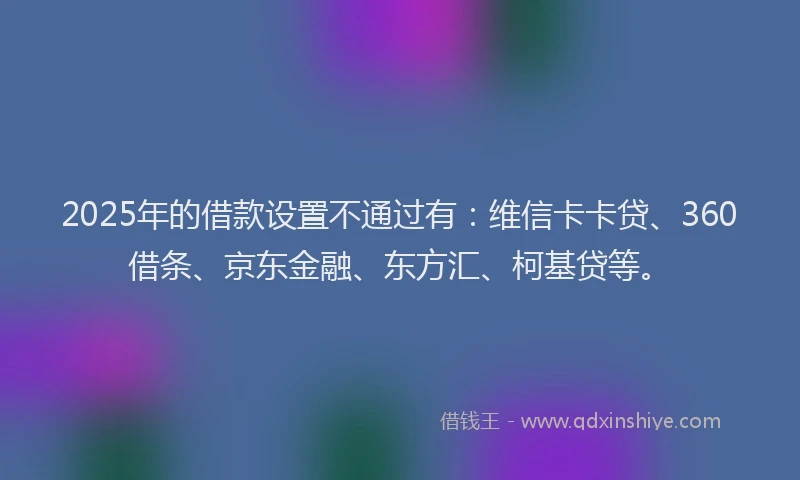2025年的借款设置不通过有：维信卡卡贷、360借条、京东金融、东方汇、柯基贷等。