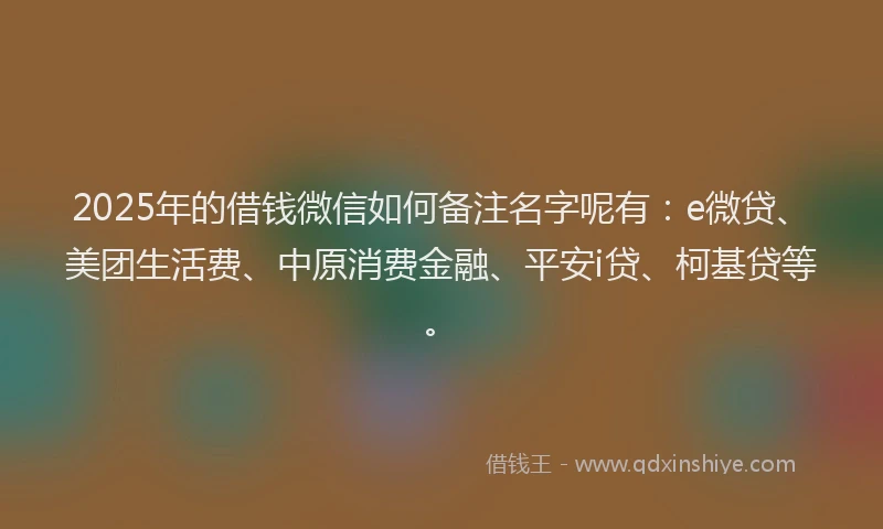 2025年的借钱微信如何备注名字呢有：e微贷、美团生活费、中原消费金融、平安i贷、柯基贷等。