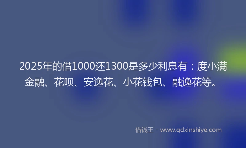 2025年的借1000还1300是多少利息有：度小满金融、花呗、安逸花、小花钱包、融逸花等。