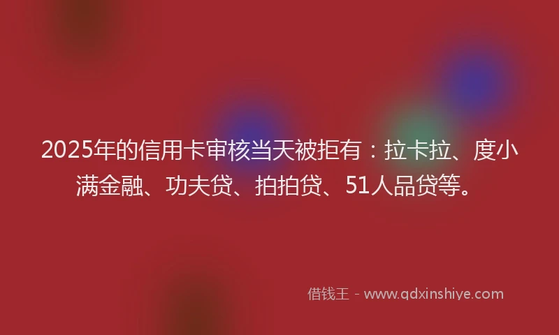 2025年的信用卡审核当天被拒有：拉卡拉、度小满金融、功夫贷、拍拍贷、51人品贷等。
