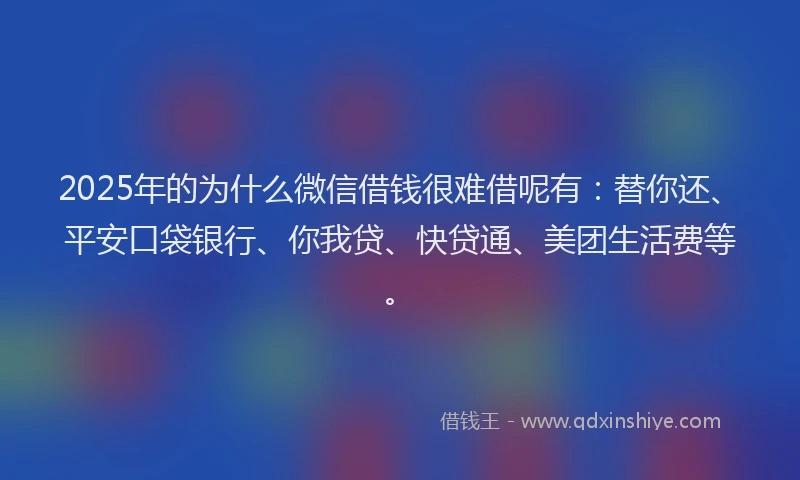 2025年的为什么微信借钱很难借呢有：替你还、平安口袋银行、你我贷、快贷通、美团生活费等。