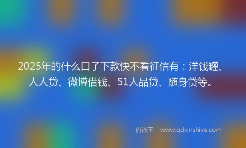2025年的什么口子下款快不看征信有：洋钱罐、人人贷、微博借钱、51人品贷、随身贷等。