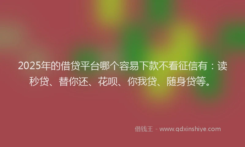 2025年的借贷平台哪个容易下款不看征信有：读秒贷、替你还、花呗、你我贷、随身贷等。