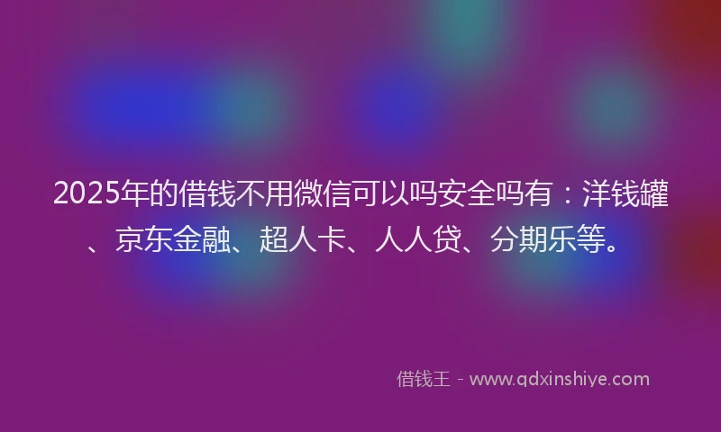 2025年的借钱不用微信可以吗安全吗有：洋钱罐、京东金融、超人卡、人人贷、分期乐等。