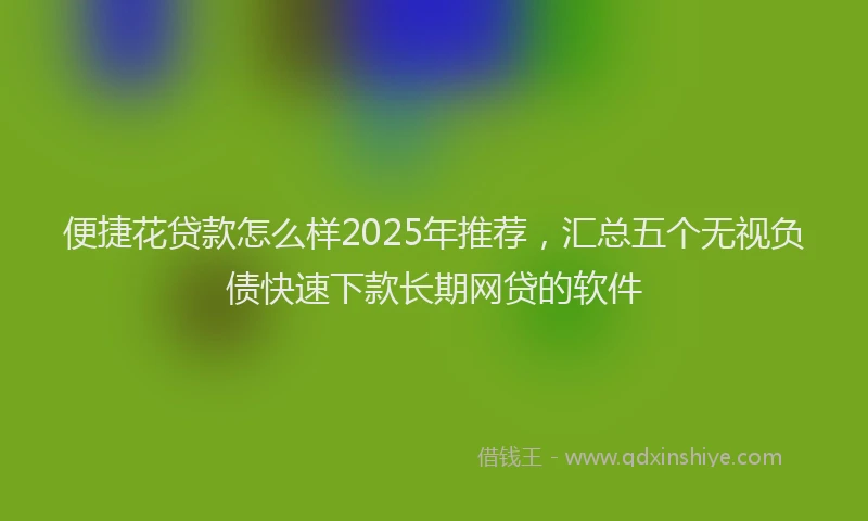 便捷花贷款怎么样2025年推荐，汇总五个无视负债快速下款长期网贷的软件
