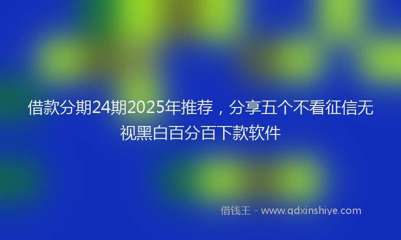 借款分期24期2025年推荐，分享五个不看征信无视黑白百分百下款软件