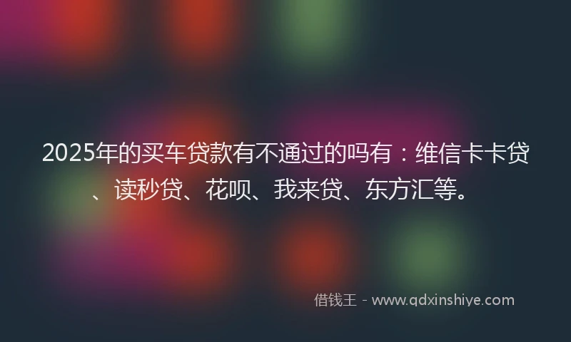 2025年的买车贷款有不通过的吗有：维信卡卡贷、读秒贷、花呗、我来贷、东方汇等。