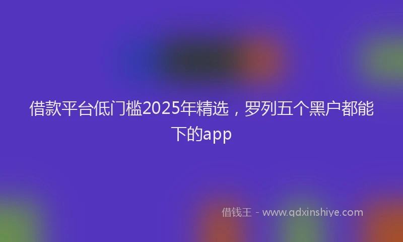 借款平台低门槛2025年精选，罗列五个黑户都能下的app