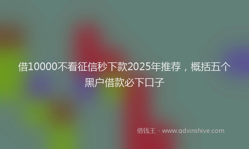借10000不看征信秒下款2025年推荐，概括五个黑户借款必下口子
