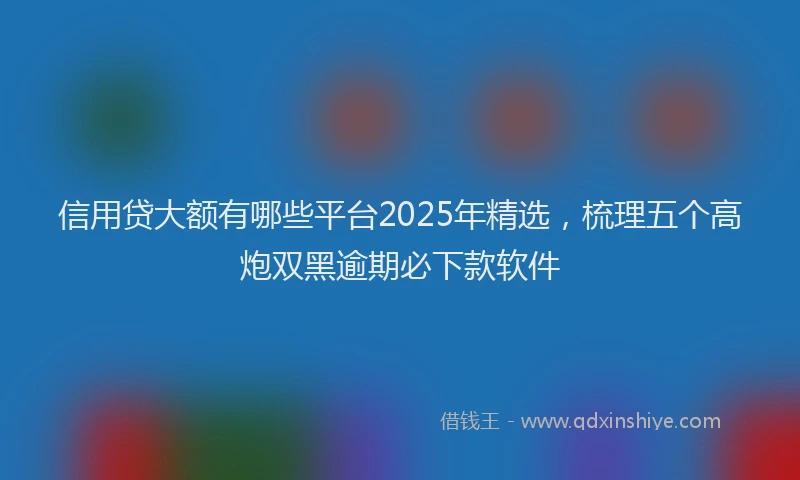信用贷大额有哪些平台2025年精选，梳理五个高炮双黑逾期必下款软件