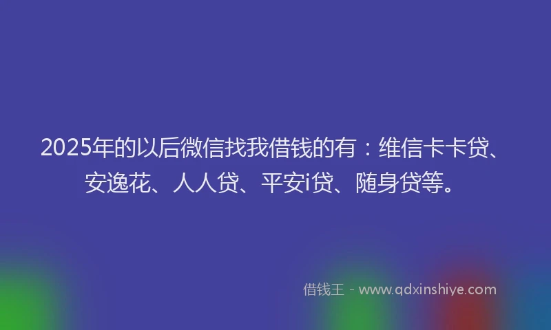 2025年的以后微信找我借钱的有：维信卡卡贷、安逸花、人人贷、平安i贷、随身贷等。