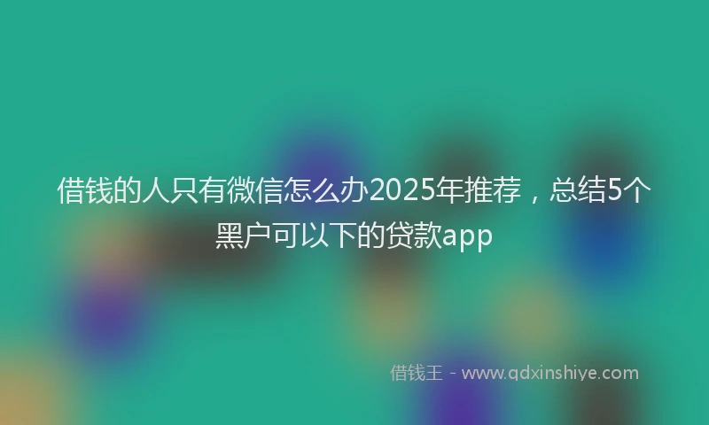 借钱的人只有微信怎么办2025年推荐，总结5个黑户可以下的贷款app