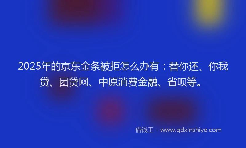 2025年的京东金条被拒怎么办有：替你还、你我贷、团贷网、中原消费金融、省呗等。