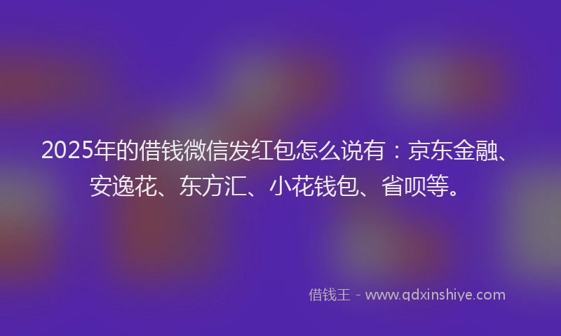 2025年的借钱微信发红包怎么说有：京东金融、安逸花、东方汇、小花钱包、省呗等。