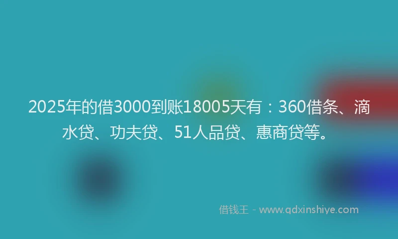 2025年的借3000到账18005天有：360借条、滴水贷、功夫贷、51人品贷、惠商贷等。