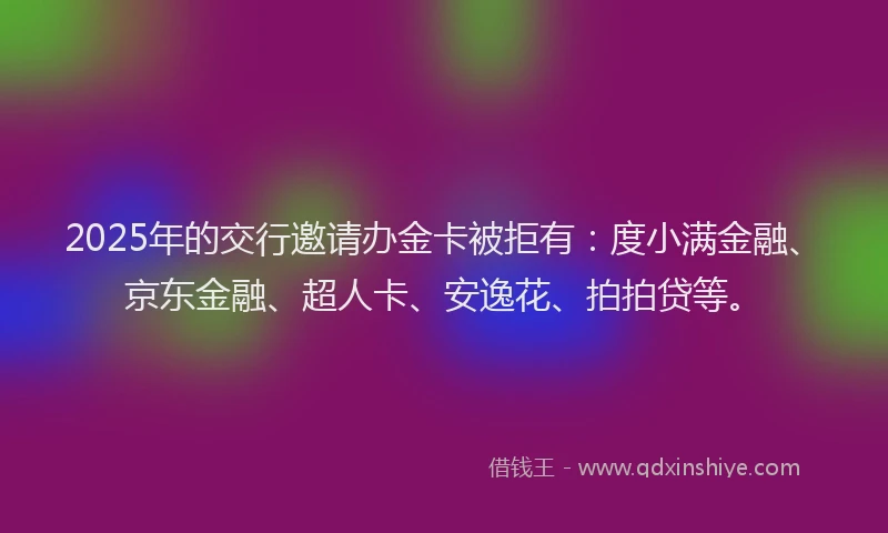 2025年的交行邀请办金卡被拒有：度小满金融、京东金融、超人卡、安逸花、拍拍贷等。
