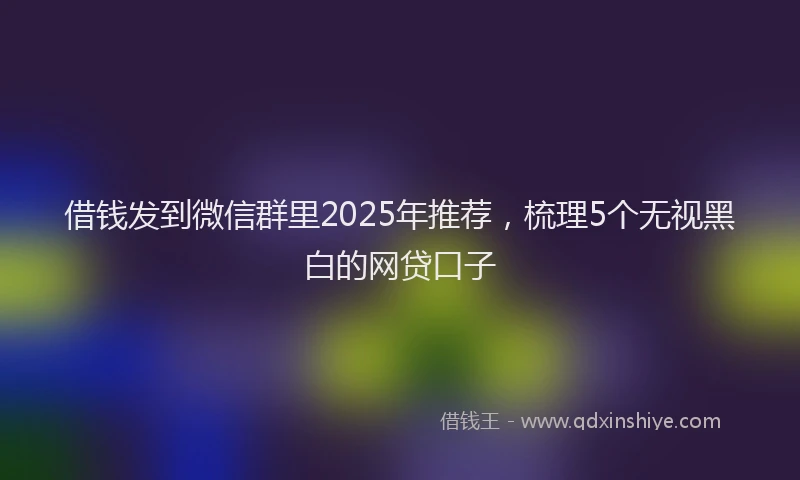 借钱发到微信群里2025年推荐，梳理5个无视黑白的网贷口子