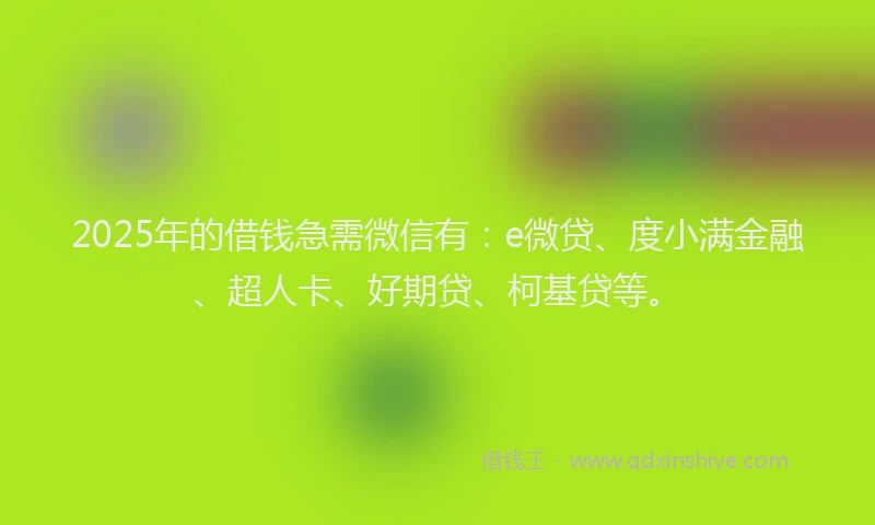 2025年的借钱急需微信有：e微贷、度小满金融、超人卡、好期贷、柯基贷等。
