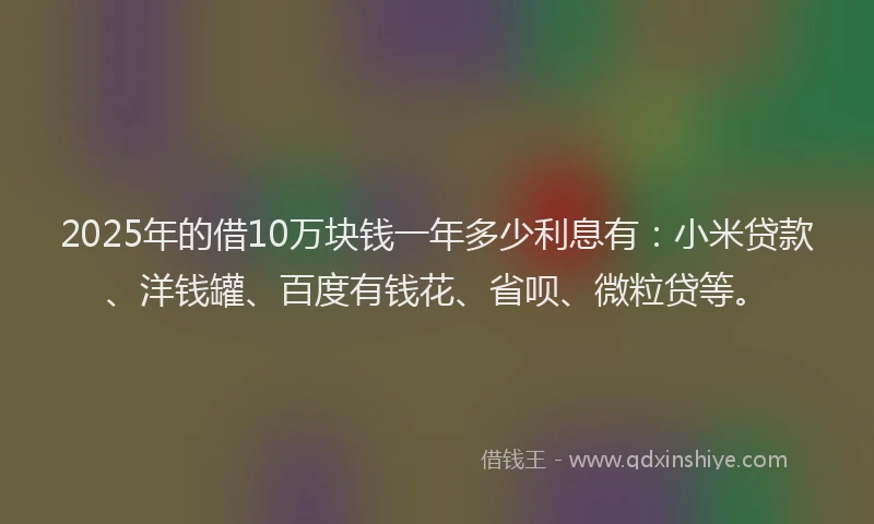 2025年的借10万块钱一年多少利息有：小米贷款、洋钱罐、百度有钱花、省呗、微粒贷等。