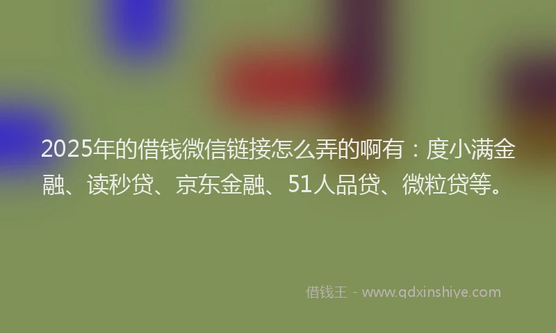 2025年的借钱微信链接怎么弄的啊有：度小满金融、读秒贷、京东金融、51人品贷、微粒贷等。