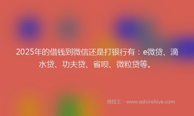 2025年的借钱到微信还是打银行有：e微贷、滴水贷、功夫贷、省呗、微粒贷等。