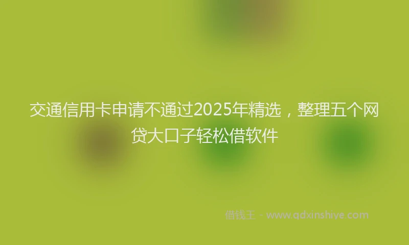 交通信用卡申请不通过2025年精选，整理五个网贷大口子轻松借软件