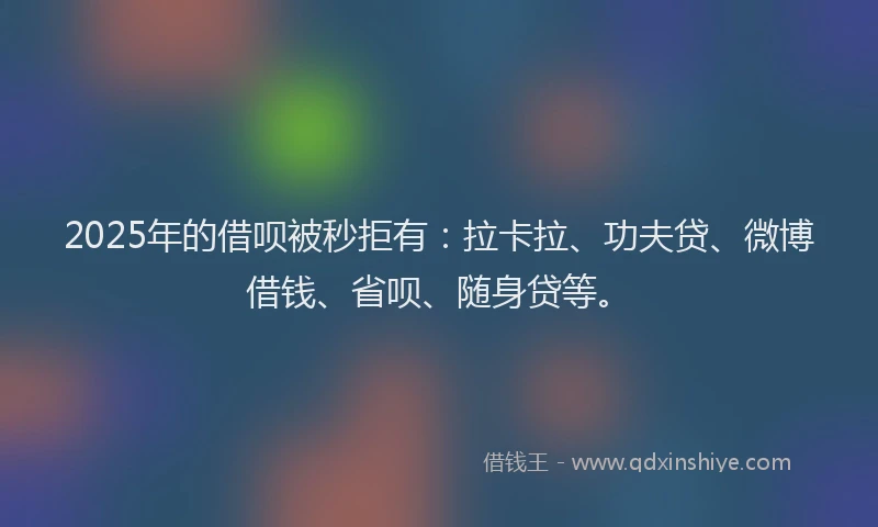2025年的借呗被秒拒有：拉卡拉、功夫贷、微博借钱、省呗、随身贷等。