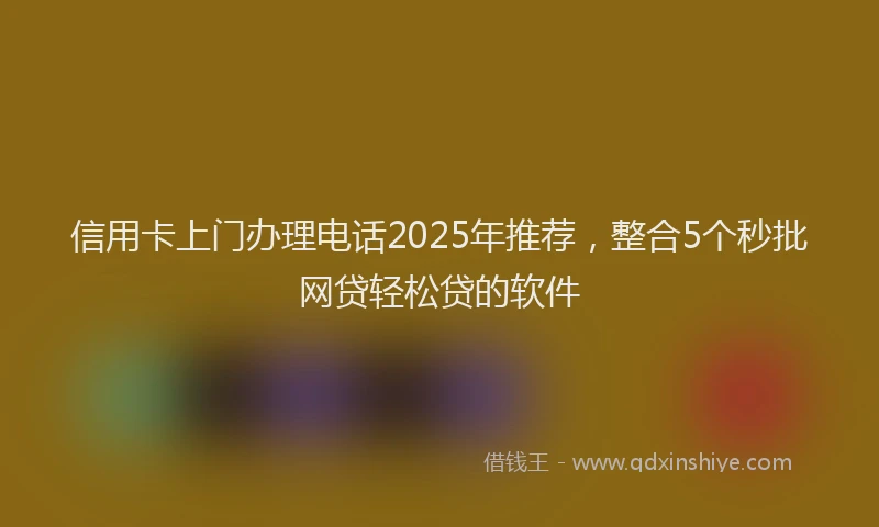 信用卡上门办理电话2025年推荐，整合5个秒批网贷轻松贷的软件