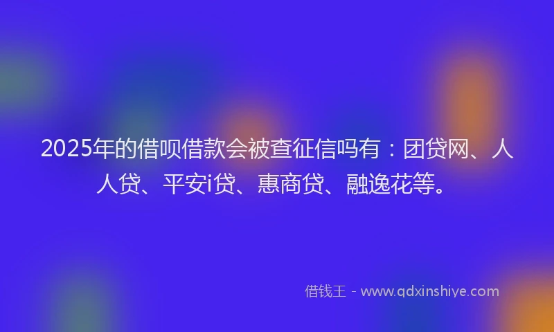 2025年的借呗借款会被查征信吗有：团贷网、人人贷、平安i贷、惠商贷、融逸花等。