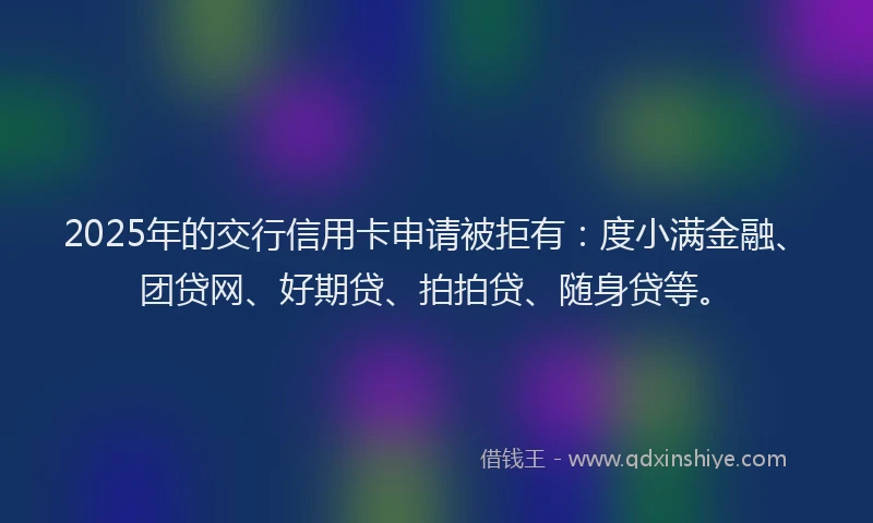 2025年的交行信用卡申请被拒有：度小满金融、团贷网、好期贷、拍拍贷、随身贷等。