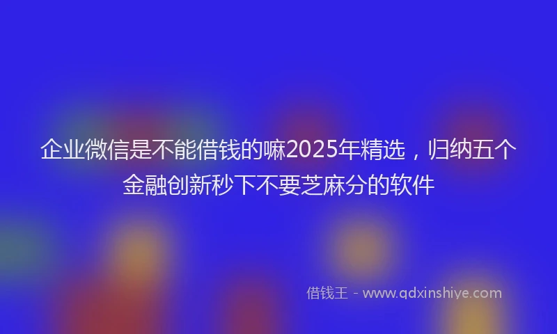 企业微信是不能借钱的嘛2025年精选，归纳五个金融创新秒下不要芝麻分的软件
