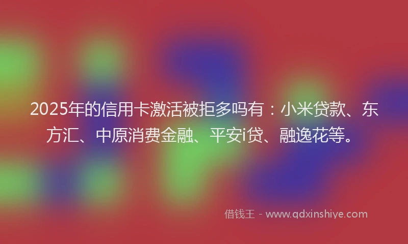 2025年的信用卡激活被拒多吗有：小米贷款、东方汇、中原消费金融、平安i贷、融逸花等。