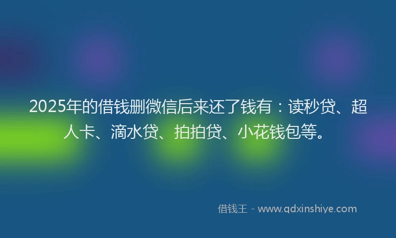 2025年的借钱删微信后来还了钱有：读秒贷、超人卡、滴水贷、拍拍贷、小花钱包等。