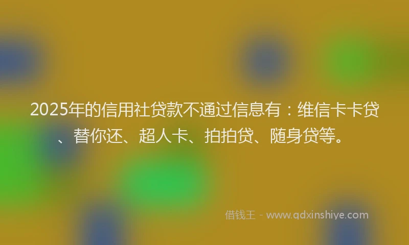 2025年的信用社贷款不通过信息有：维信卡卡贷、替你还、超人卡、拍拍贷、随身贷等。