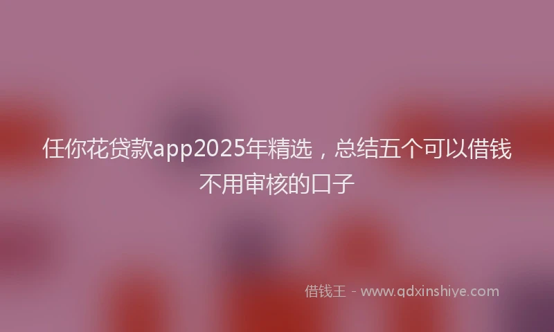 任你花贷款app2025年精选，总结五个可以借钱不用审核的口子