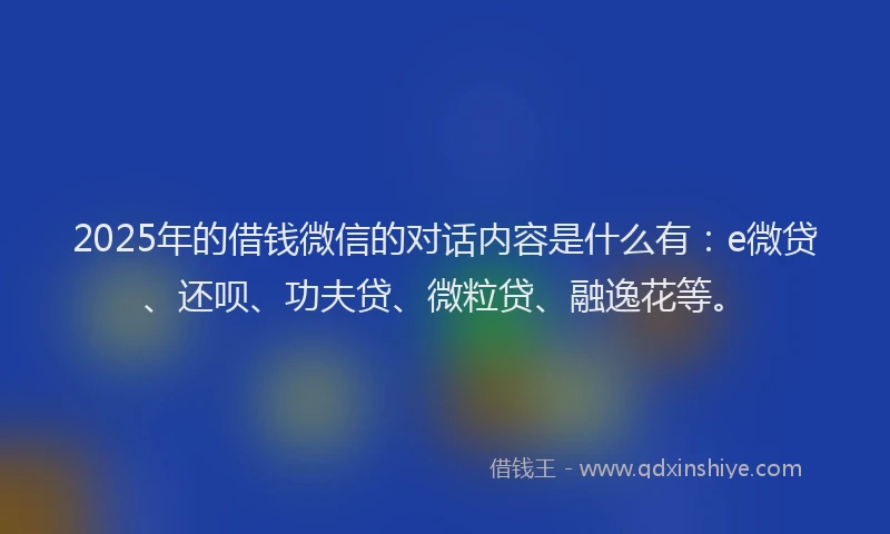 2025年的借钱微信的对话内容是什么有：e微贷、还呗、功夫贷、微粒贷、融逸花等。
