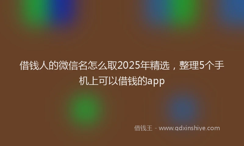 借钱人的微信名怎么取2025年精选，整理5个手机上可以借钱的app