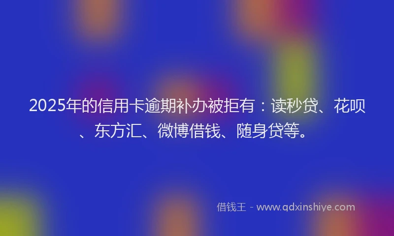 2025年的信用卡逾期补办被拒有：读秒贷、花呗、东方汇、微博借钱、随身贷等。