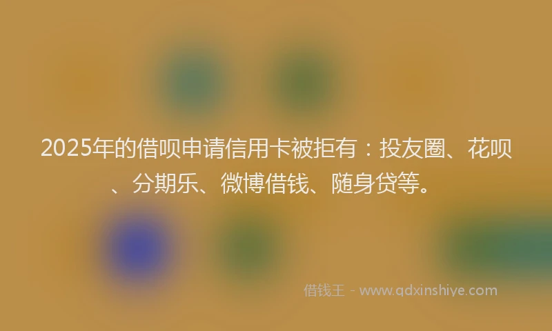 2025年的借呗申请信用卡被拒有：投友圈、花呗、分期乐、微博借钱、随身贷等。