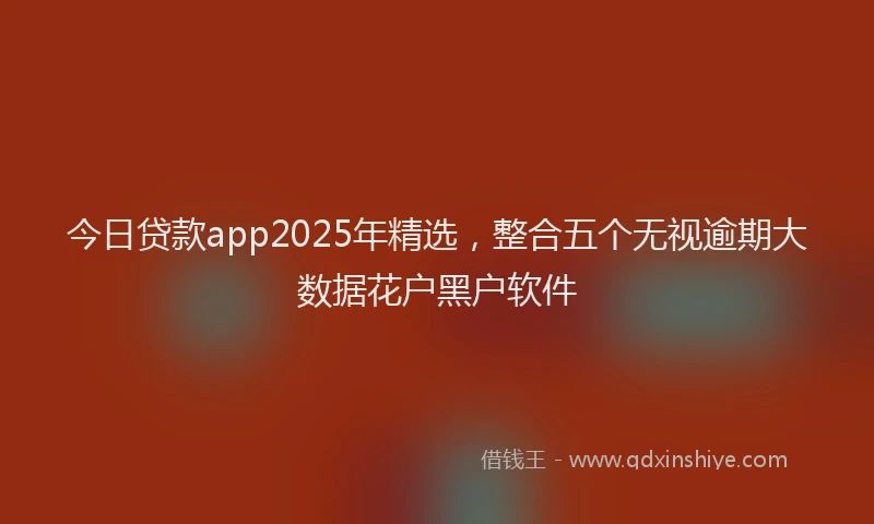今日贷款app2025年精选，整合五个无视逾期大数据花户黑户软件