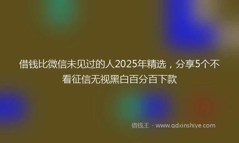 借钱比微信未见过的人2025年精选，分享5个不看征信无视黑白百分百下款