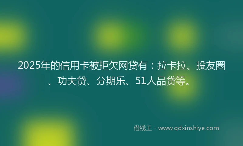 2025年的信用卡被拒欠网贷有：拉卡拉、投友圈、功夫贷、分期乐、51人品贷等。