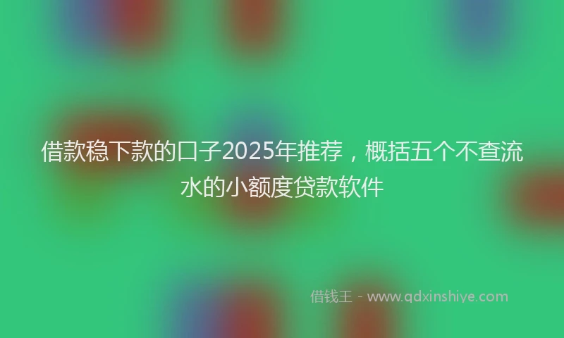 借款稳下款的口子2025年推荐，概括五个不查流水的小额度贷款软件