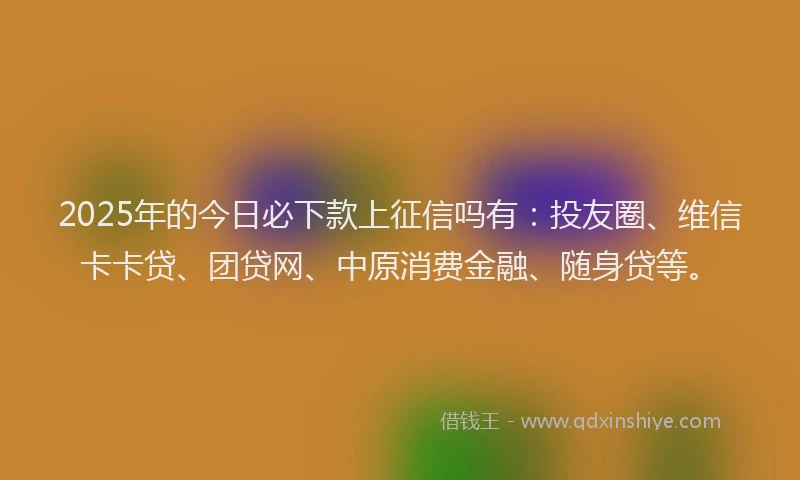 2025年的今日必下款上征信吗有：投友圈、维信卡卡贷、团贷网、中原消费金融、随身贷等。