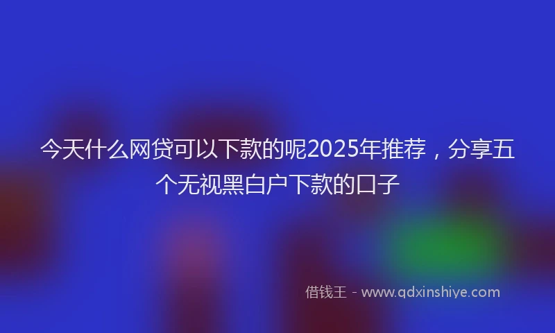 今天什么网贷可以下款的呢2025年推荐，分享五个无视黑白户下款的口子
