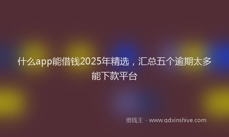 什么app能借钱2025年精选，汇总五个逾期太多能下款平台
