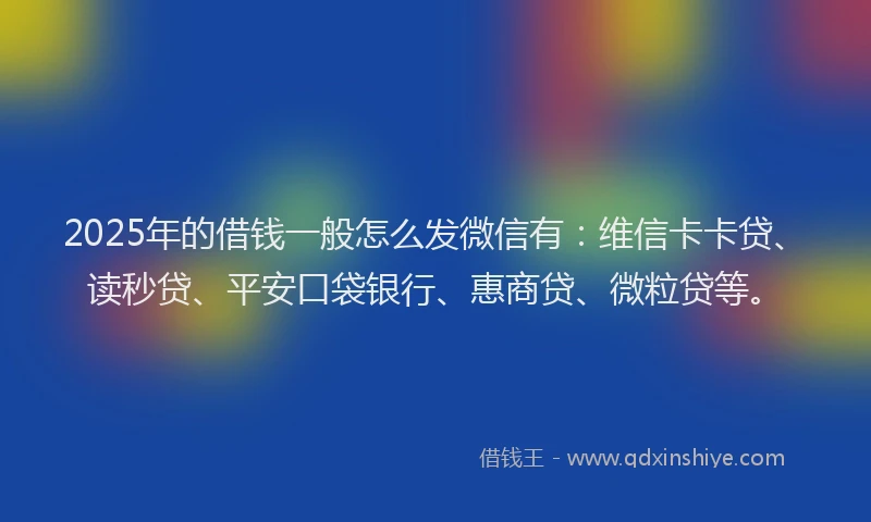 2025年的借钱一般怎么发微信有：维信卡卡贷、读秒贷、平安口袋银行、惠商贷、微粒贷等。