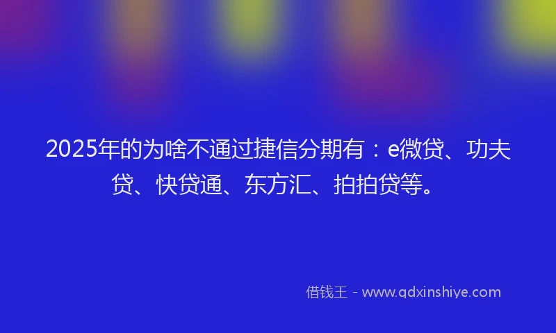 2025年的为啥不通过捷信分期有：e微贷、功夫贷、快贷通、东方汇、拍拍贷等。