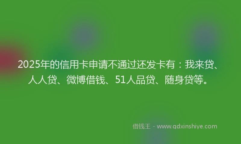 2025年的信用卡申请不通过还发卡有：我来贷、人人贷、微博借钱、51人品贷、随身贷等。